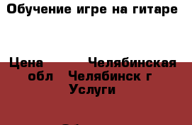 Обучение игре на гитаре. › Цена ­ 300 - Челябинская обл., Челябинск г. Услуги » Обучение. Курсы   . Челябинская обл.,Челябинск г.